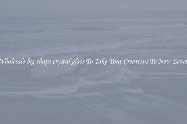 Wholesale big shape crystal glass To Take Your Creations To New Levels