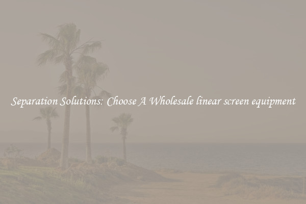 Separation Solutions: Choose A Wholesale linear screen equipment